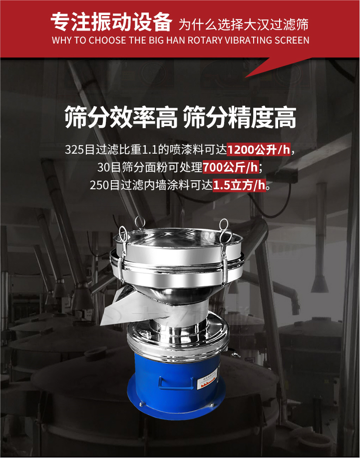 大漢過濾篩篩分效率高,精度高;325目過濾比重1:1的噴油漆可達(dá)1200公升/時;30目篩粉面粉可處理700公斤/時;250目過濾內(nèi)墻涂料可達(dá)1.5立方/h;過濾篩廠家直銷價格便宜。過濾篩適用物料：粘液粉末都可以使用具體產(chǎn)品如下：奶制品，油漆，泥漿，淀粉，果汁等。